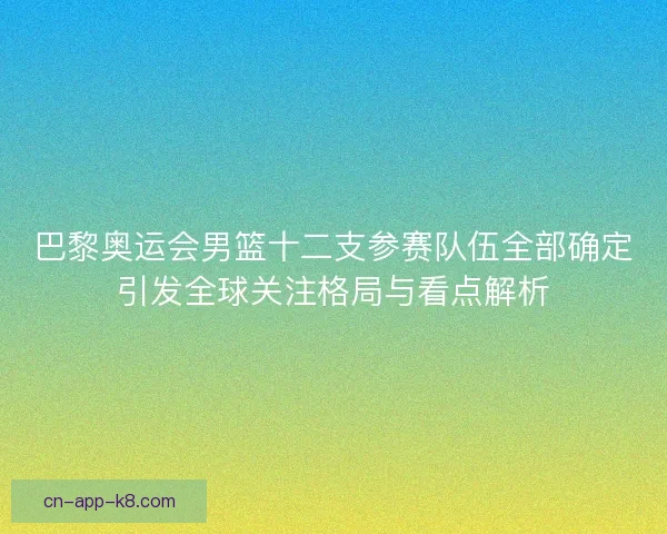 巴黎奥运会男篮十二支参赛队伍全部确定引发全球关注格局与看点解析