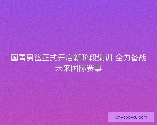 国青男篮正式开启新阶段集训 全力备战未来国际赛事